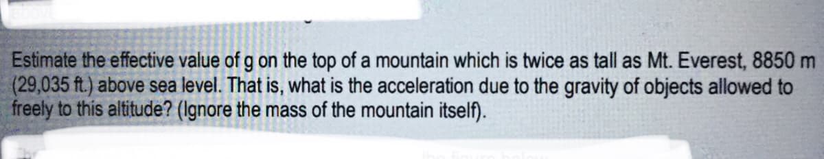 Estimate the effective value of g on the top of a mountain which is twice as tall as Mt. Everest, 8850 m
(29,035 ft.) above sea level. That is, what is the acceleration due to the gravity of objects allowed to
freely to this altitude? (Ignore the mass of the mountain itself).
