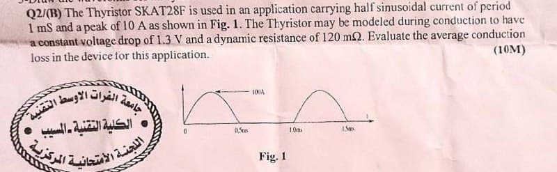 Q2/(B) The Thyristor SKAT28F is used in an application carrying half sinusoidal current of period
1mS and a peak of 10 A as shown in Fig. 1. The Thyristor may be modeled during conduction to have
a constant voltage drop of 1.3 V and a dynamic resistance of 120 m2. Evaluate the average conduction
loss in the device for this application.
(10M)
جامعة
ة الفرات الاوسط التقنية
• الكلية التقنية - المسيب
اللجنة الامتحان
الامتحانية
المركزية .
10JA
0.50s
10
San
Fig. 1