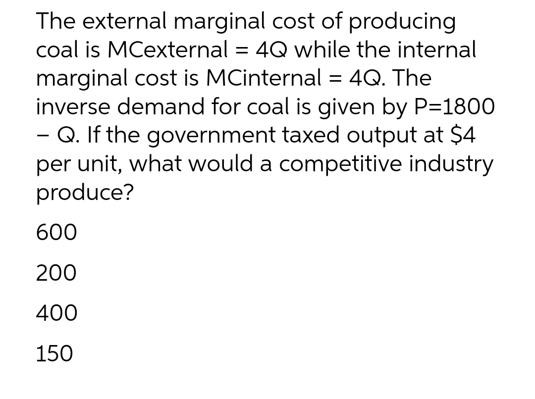 The external marginal cost of producing
coal is MCexternal = 4Q while the internal
marginal cost is MCinternal = 4Q. The
inverse demand for coal is given by P=1800
- Q. If the government taxed output at $4
per unit, what would a competitive industry
produce?
600
200
400
150
