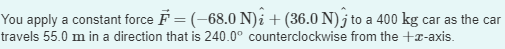 You apply a constant force F = (-68.0 N)i + (36.0 N) to a 400 kg car as the car
travels 55.0 m in a direction that is 240.0° counterclockwise from the +-axis.