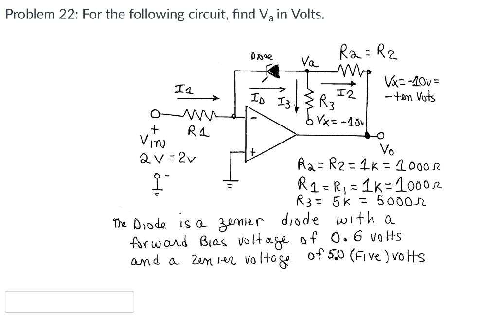 Problem 22: For the following circuit, find Va in Volts.
Ra = R2
Va
Pode
Vx= -40v =
- ten Vots
エ4
エ2
R3
bVx= -40v
Io I3
Vi
aV= 2v
Vo
Ra= R2 = 1k =1000
R1 = R, = 1k=10002
%3D
R3= 5k = 50002
The Diode is a zenier diode with a
for ward Bias voltage of 0.6 voHs
and a Zen 1er voltage
of 5,0 (Five ) volts
