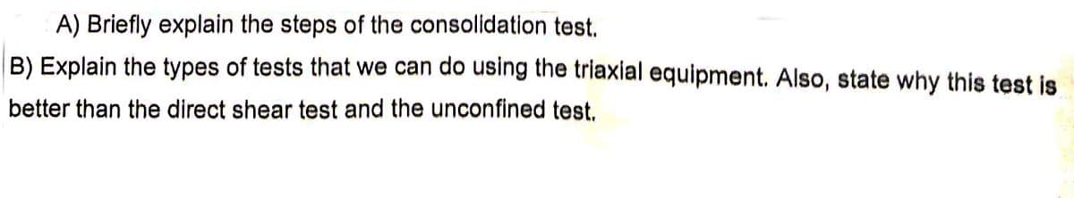 A) Briefly explain the steps of the consolidation test.
B) Explain the types of tests that we can do using the triaxial equipment. Also, state why this test is
better than the direct shear test and the unconfined test.
