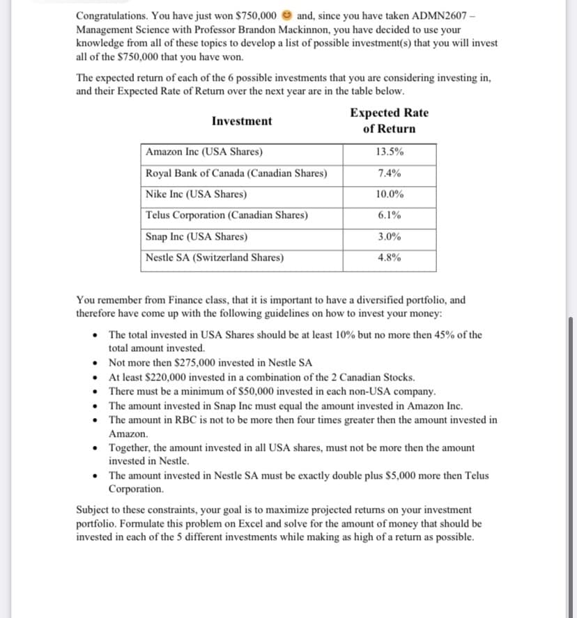 Congratulations. You have just won $750,000 and, since you have taken ADMN2607-
Management Science with Professor Brandon Mackinnon, you have decided to use your
knowledge from all of these topics to develop a list of possible investment(s) that you will invest
all of the $750,000 that you have won.
The expected return of each of the 6 possible investments that you are considering investing in,
and their Expected Rate of Return over the next year are in the table below.
Investment
Amazon Inc (USA Shares)
Royal Bank of Canada (Canadian Shares)
Nike Inc (USA Shares)
Telus Corporation (Canadian Shares)
Snap Inc (USA Shares)
Nestle SA (Switzerland Shares)
Expected Rate
of Return
13.5%
7.4%
10.0%
6.1%
3.0%
4.8%
You remember from Finance class, that it is important to have a diversified portfolio, and
therefore have come up with the following guidelines on how to invest your money:
• The total invested in USA Shares should be at least 10% but no more then 45% of the
total amount invested.
Not more then $275,000 invested in Nestle SA
• At least $220,000 invested in a combination of the 2 Canadian Stocks.
There must be a minimum of $50,000 invested in each non-USA company.
• The amount invested in Snap Inc must equal the amount invested in Amazon Inc.
The amount in RBC is not to be more then four times greater then the amount invested in
Amazon.
Together, the amount invested in all USA shares, must not be more then the amount
invested in Nestle.
The amount invested in Nestle SA must be exactly double plus $5,000 more then Telus
Corporation.
Subject to these constraints, your goal is to maximize projected returns on your investment
portfolio. Formulate this problem on Excel and solve for the amount of money that should be
invested in each of the 5 different investments while making as high of a return as possible.