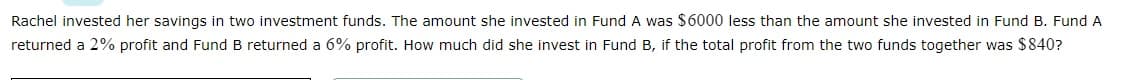 Rachel invested her savings in two investment funds. The amount she invested in Fund A was $6000 less than the amount she invested in Fund B. Fund A
returned a 2% profit and Fund B returned a 6% profit. How much did she invest in Fund B, if the total profit from the two funds together was $840?