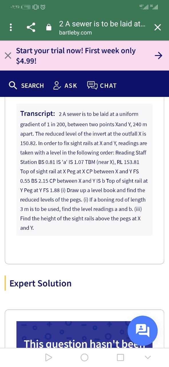 •Y:YO I 0 O
4ll .ll
2 A sewer is to be laid at...
bartleby.com
Start your trial now! First week only
$4.99!
SEARCH &, ASK
A CHAT
Transcript: 2 A sewer is to be laid at a uniform
gradient of 1 in 200, between two points Xand Y, 240 m
apart. The reduced level of the invert at the outfall X is
150.82. In order to fix sight rails at X and Y, readings are
taken with a level in the following order: Reading Staff
Station BS 0.81 IS 'a' IS 1.07 TBM (near X), RL 153.81
Top of sight rail at X Peg at X CP between X and Y FS
0.55 BS 2.15 CP between X and Y IS b Top of sight rail at
Y Peg at Y FS 1.88 (i) Draw up a level book and find the
reduced levels of the pegs. (i) If a boning rod of length
3 m is to be used, find the level readings a and b. (i)
Find the height of the sight rails above the pegs at X
and Y.
Expert Solution
This question hasn't bee.
