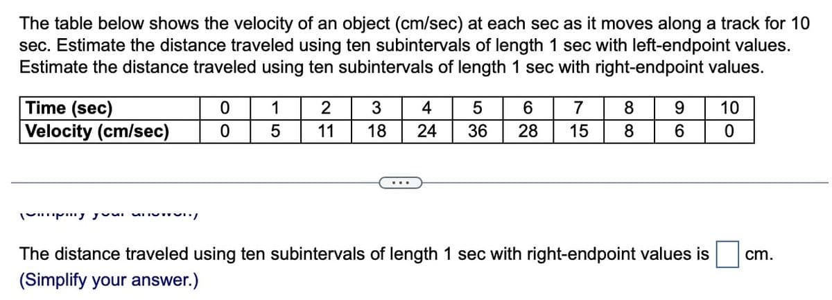 The table below shows the velocity of an object (cm/sec) at each sec as it moves along a track for 10
sec. Estimate the distance traveled using ten subintervals of length 1 sec with left-endpoint values.
Estimate the distance traveled using ten subintervals of length 1 sec with right-endpoint values.
Time (sec)
Velocity (cm/sec)
y your w
0
0
1 2
11
5
3
4 5 6
18 24 36 28
7
15
8
8
9 10
6
0
The distance traveled using ten subintervals of length 1 sec with right-endpoint values is
(Simplify your answer.)
cm.