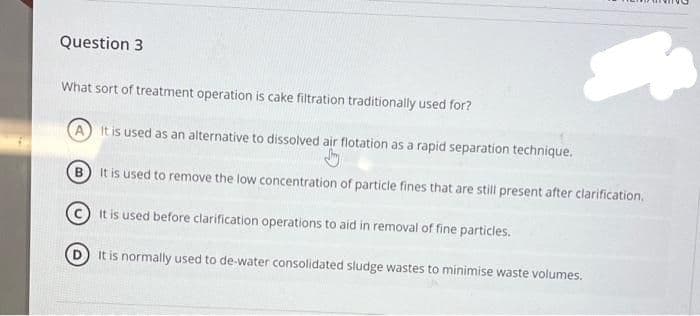 Question 3
What sort of treatment operation is cake filtration traditionally used for?
A
It is used as an alternative to dissolved air flotation as a rapid separation technique.
It is used to remove the low concentration of particle fines that are still present after clarification.
It is used before clarification operations to aid in removal of fine particles.
It is normally used to de-water consolidated sludge wastes to minimise waste volumes.