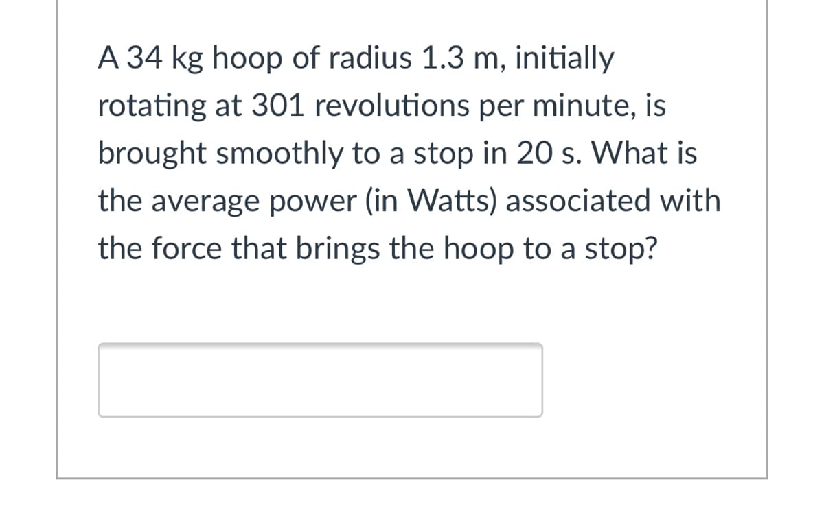 A 34 kg hoop of radius 1.3 m, initially
rotating at 301 revolutions per minute, is
brought smoothly to a stop in 20 s. What is
the average power (in Watts) associated with
the force that brings the hoop to a stop?
