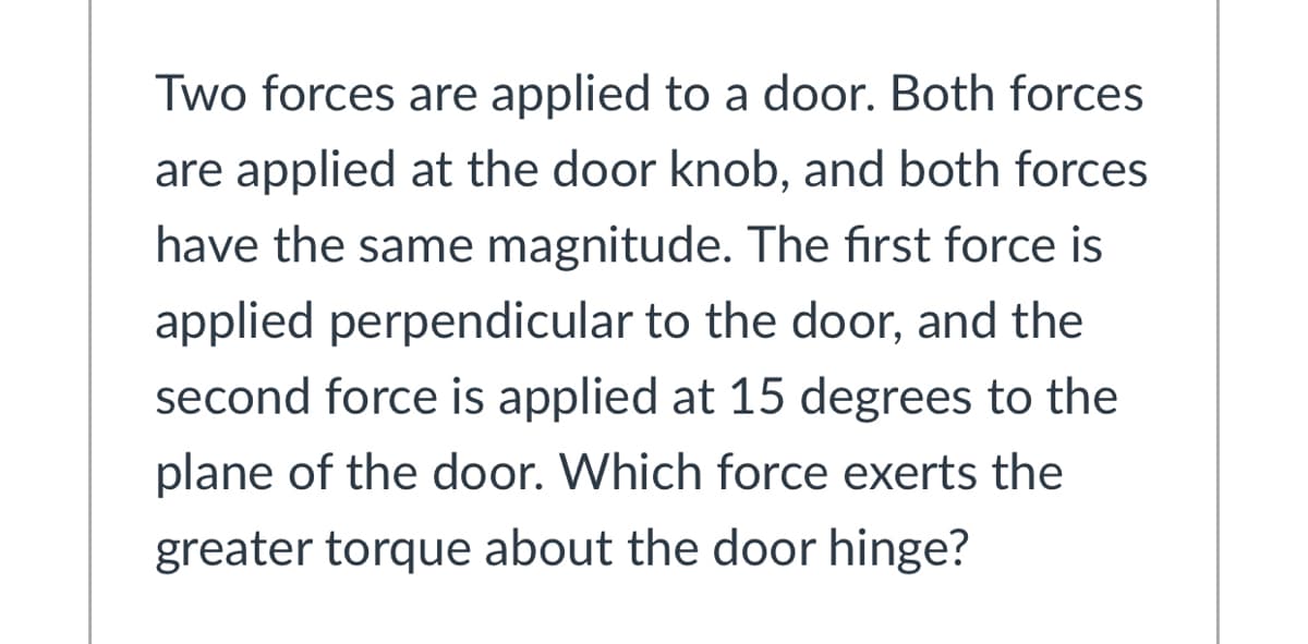 Two forces are applied to a door. Both forces
are applied at the door knob, and both forces
have the same magnitude. The first force is
applied perpendicular to the door, and the
second force is applied at 15 degrees to the
plane of the door. Which force exerts the
greater torque about the door hinge?
