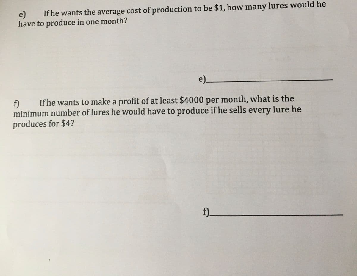 If he wants the average cost of production to be $1, how many lures would he
e)
have to produce in one month?
e)_
If he wants to make a profit of at least $4000 per month, what is the
f)
minimum number of lures he would have to produce if he sells every lure he
produces for $4?
f)_
