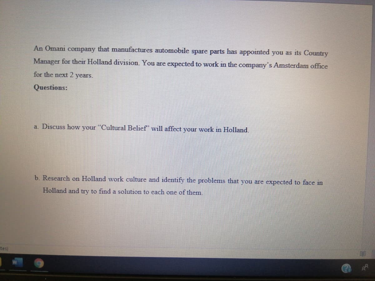 An Omani company that manufactures automobile spare parts has appointed you as its Country
Manager for their Holland division. You are expected to work in the company's Amsterdam office
for the next 2 years.
Questions:
a. Discuss how your "Cultural Belief will affect your work in Holland.
b. Research on Holland work culture and identify the problems that vou are expected to face in
Holland and try to find a solution to each one of them.
tes)
