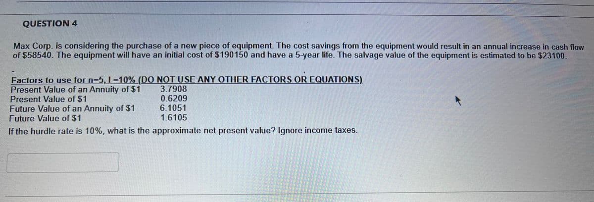 QUESTION 4
Max Corp. is considering the purchase of a new piece of equipment. The cost savings from the equipment would result in an annual increase in cash flow
of $58540. The equipment will have an initial cost of $190150 and have a 5-year life. The salvage value of the equipment is estimated to be $23100.
Factors to use for n=5, 1=10% (DO NOT USE ANY OTHER FACTORS OR EQUATIONS)
Present Value of an Annuity of $1
Present Value of $1
3.7908
0.6209
6.1051
1.6105
Future Value of an Annuity of $1
Future Value of $1
If the hurdle rate is 10%, what is the approximate net present value? Ignore income taxes.