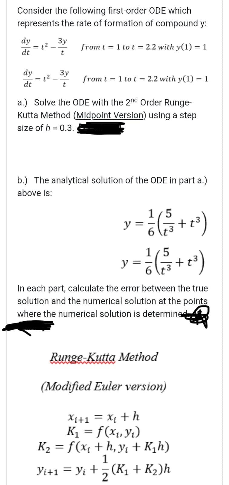 Consider the following first-order ODE which
represents the rate of formation of compound y:
dy
dt
Зу
= t
from t = 1 to t = 2.2 with y(1) = 1
t
dy
3y
t²
from t1 to t = 2.2 with y(1) = 1
dt
t
a.) Solve the ODE with the 2nd Order Runge-
Kutta Method (Midpoint Version) using a step
size of h = 0.3.
b.) The analytical solution of the ODE in part a.)
above is:
y
1/5
=증(+3)
6
y
1/5
==
+t3
6
3
In each part, calculate the error between the true
solution and the numerical solution at the points
where the numerical solution is determined
Runge-Kutta Method
(Modified Euler version)
Xi+1 = Xi th
K₁ = f(xi, yi)
K₂ = f(x¡ + h, y₁ + K₁h)
1
Yi+1 = Yi + (K₁ + K₂)h
z