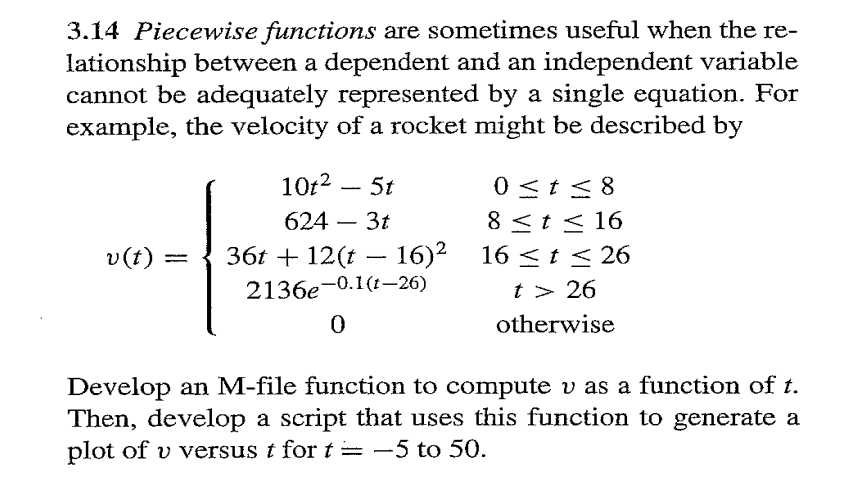 3.14 Piecewise functions are sometimes useful when the re-
lationship between a dependent and an independent variable
cannot be adequately represented by a single equation. For
example, the velocity of a rocket might be described by
10t2 - 5t
624 - 3t
v(t): 36t + 12(t − 16)²
-
2136e-0.1(t-26)
0
0 ≤ t≤8
8 ≤ t≤16
16 ≤ t≤ 26
t > 26
otherwise
Develop an M-file function to compute v as a function of t.
Then, develop a script that uses this function to generate a
plot of v versus t for t = -5 to 50.