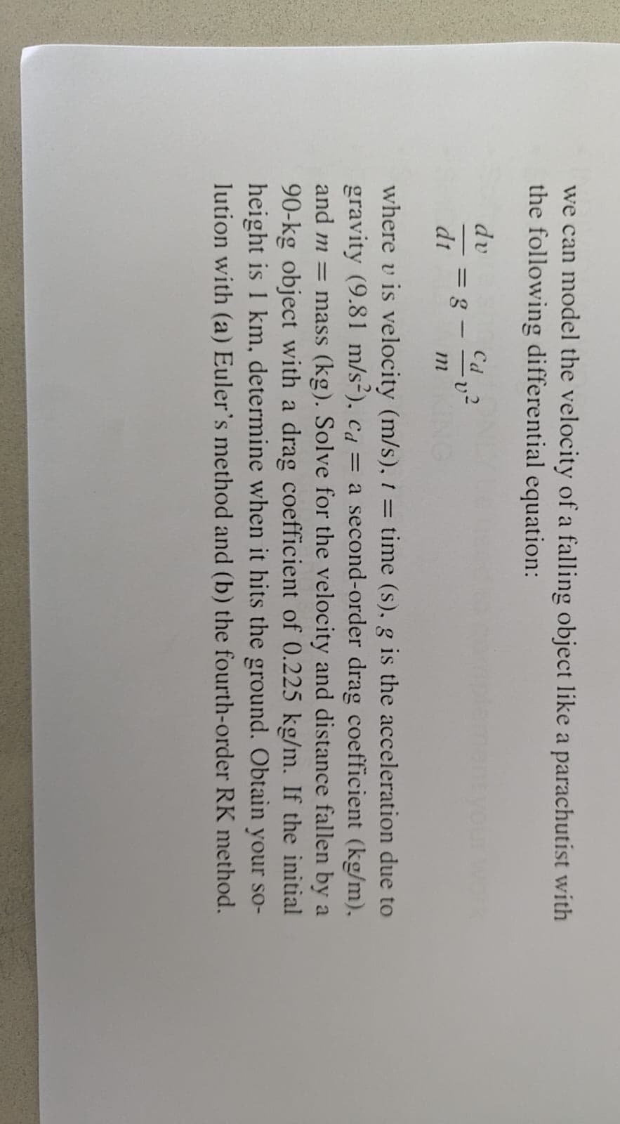 we can model the velocity of a falling object like a parachutist with
the following differential equation:
dv
dt
= g-
m
where v is velocity (m/s), 1 = time (s), g is the acceleration due to
gravity (9.81 m/s²), ca = a second-order drag coefficient (kg/m),
and m = mass (kg). Solve for the velocity and distance fallen by a
90-kg object with a drag coefficient of 0.225 kg/m. If the initial
height is 1 km, determine when it hits the ground. Obtain your so-
lution with (a) Euler's method and (b) the fourth-order RK method.