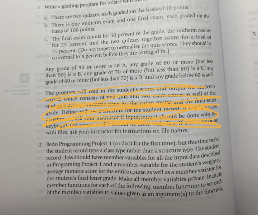 of the member variables to values given as an argument(s) to the function,
member functions for each of the following: member functions to set each
101 in Programing Project 1 and a member variable for the student's weighted
the student's final letter grade. Make all member variables private. Include
1. Write a grading program for a clas
the class
a. There are two quizzes, each graded on the basis of 10 points.
b. There is one midterm exam and one final exam, each graded on the
basis of 100 points.
C. The final exam counts for 50 percent of the grade, the midterm counts
for 25 percent, and the two quizzes together count for a total of
25 percent. (Do not forget to normalize the quiz scores. They should be
converted to a percent before they are averaged in.)
5.
bo
bo
Any grade of 90 or more is an A, any grade of 80 or more (but less
than 90) is a B, any grade of 70 or more (but less than 80) is a C, any
grade of 60 or more (but less than 70) is a D, and any grade below 60 is an F.
ofolo
01
n The program i read in the student's scores anu output ne siudent's
Jsdecord, wnich consists of te yuiz and two caam ecores as well as the
slar st id
grade. Define and
.. :he entino cou auủ ne nnai letter
: Gu uciure for the student record u..
class
alonm
asn vuui instructor if input/outnut eh.id be done with the
...
keybrard ad erran-
wowith files, ask your instructor for instructions on file names.
tol no bs bo
2. Redo Programming Project 1 (or do it for the first time), but this time make
sno the student record type a class type rather than a structure type. The stude
no nune
101 in Programing Project 1 and a member variable for the student's weighted
hn blo
