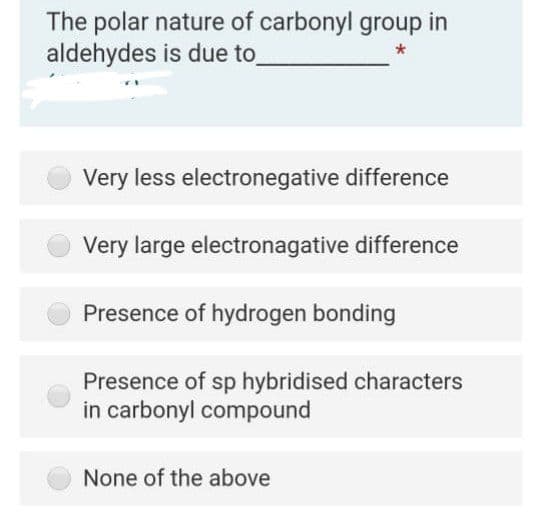 The polar nature of carbonyl group in
aldehydes is due to
Very less electronegative difference
Very large electronagative difference
Presence of hydrogen bonding
Presence of sp hybridised characters
in carbonyl compound
None of the above

