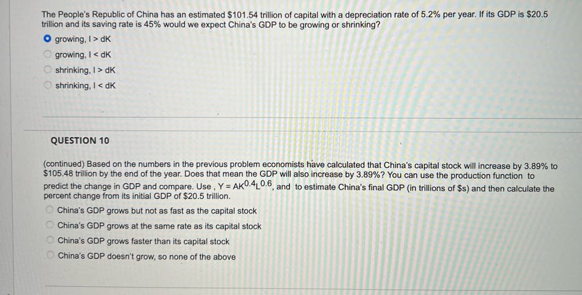 The People's Republic of China has an estimated $101.54 trillion of capital with a depreciation rate of 5.2% per year. If its GDP is $20.5
trillion and its saving rate is 45% would we expect China's GDP to be growing or shrinking?
O growing, I> dK
growing, I< dK
shrinking, I> dK
shrinking, I< dK
QUESTION 10
(continued) Based on the numbers in the previous problem economists have calculated that China's capital stock will increase by 3.89% to
$105.48 trillion by the end of the year. Does that mean the GDP will also increase by 3.89%? You can use the production function to
predict the change in GDP and compare. Use , Y = AKU.4L0.0, and to estimate China's final GDP (in trillions of $s) and then calculate the
percent change from its initial GDP of $20.5 trillion.
O China's GDP grows but not as fast as the capital stock
O China's GDP grows at the same rate as its capital stock
O China's GDP grows faster than its capital stock
China's GDP doesn't grow, so none of the above
