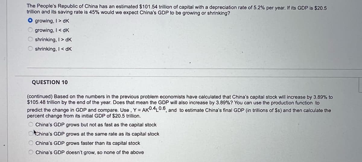 The People's Republic of China has an estimated $101.54 trillion of capital with a deprecíiation rate of 5.2% per year. If its GDP is $20.5
trillion and its saving rate is 45% would we expect China's GDP to be growing or shrinking?
O growing, I> dK
O growing, I< dK
O shrinking, I > dK
shrinking, I< dK
QUESTION 10
(continued) Based on the numbers in the previous problem economists have calculated that China's capital stock will increase by 3.89% to
$105.48 trillion by the end of the year. Does that mean the GDP will also increase by 3.89%? You can use the production function to
predict the change in GDP and compare. Use ,Y = AKU.4L0.6, and to estimate China's final GDP (in trillions of $s) and then calculate the
percent change from its initial GDP of $20.5 tríllion.
China's GDP grows but not as fast as the capital stock
China's GDP grows at the same rate as its capital stock
China's GDP grows faster than its capital stock
O China's GDP doesn't grow, so none of the above
