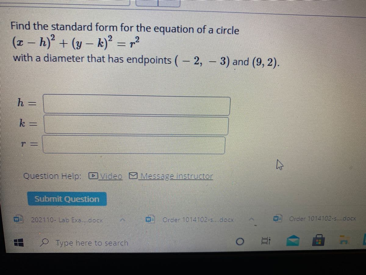 Find the standard form for the equation of a circle
(x - h) + (y – k)² = r²
fi) +(4
with a diameter that has endpoints (- 2,
= 3) and (9, 2).
%3D
Tー
Question Help-]vin20-MVessageinstructor
Submit Qucstion
ది. ఎరితె పఇo Erc 6oo
202110-13b Exa.docx
Order 1014102-s..docx
Order 1014102-s...docX
2.Type here to search
