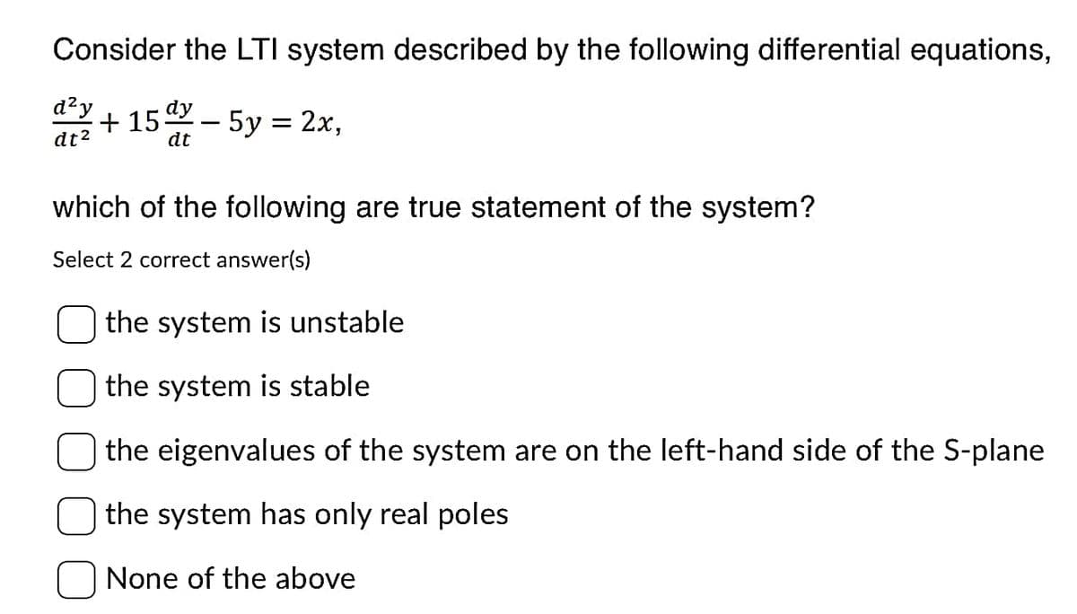 Consider the LTI system described by the following differential equations,
d²y
dt²
dy
+15 - 5y = 2x,
dt
which of the following are true statement of the system?
Select 2 correct answer(s)
the system is unstable
the system is stable
the eigenvalues of the system are on the left-hand side of the S-plane
the system has only real poles
None of the above