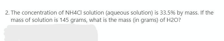 2. The concentration of NH4CI solution (aqueous solution) is 33.5% by mass. If the
mass of solution is 145 grams, what is the mass (in grams) of H2O?
