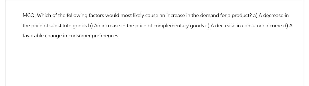 MCQ: Which of the following factors would most likely cause an increase in the demand for a product? a) A decrease in
the price of substitute goods b) An increase in the price of complementary goods c) A decrease in consumer income d) A
favorable change in consumer preferences