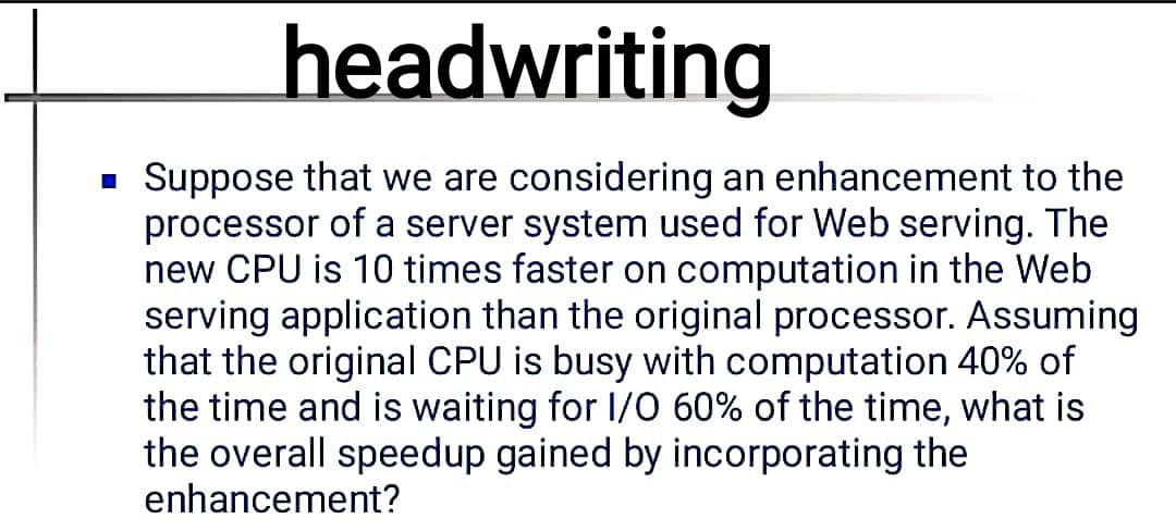 headwriting
Suppose that we are considering an enhancement to the
processor of a server system used for Web serving. The
new CPU is 10 times faster on computation in the Web
serving application than the original processor. Assuming
that the original CPU is busy with computation 40% of
the time and is waiting for I/0 60% of the time, what is
the overall speedup gained by incorporating the
enhancement?
