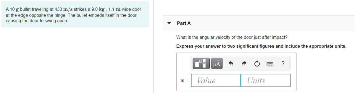 A 10 g bullet traveling at 430 m/s strikes a 9.0 kg , 1.1-m-wide door
at the edge opposite the hinge. The bullet embeds itself in the door,
causing the door to swing open.
Part A
What is the angular velocity of the door just after impact?
Express your answer to two significant figures and include the appropriate units.
µA
w =
Value
Units
