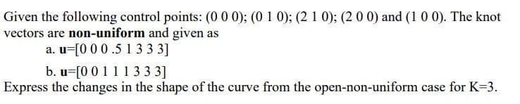 Given the following control points: (0 0 0); (0 1 0); (2 1 0); (2 0 0) and (1 0 0). The knot
vectors are non-uniform and given as
a. u=[0 00.5 13 3 3]
b. u=[0 01113 3 3]
Express the changes in the shape of the curve from the open-non-uniform case for K-3.
