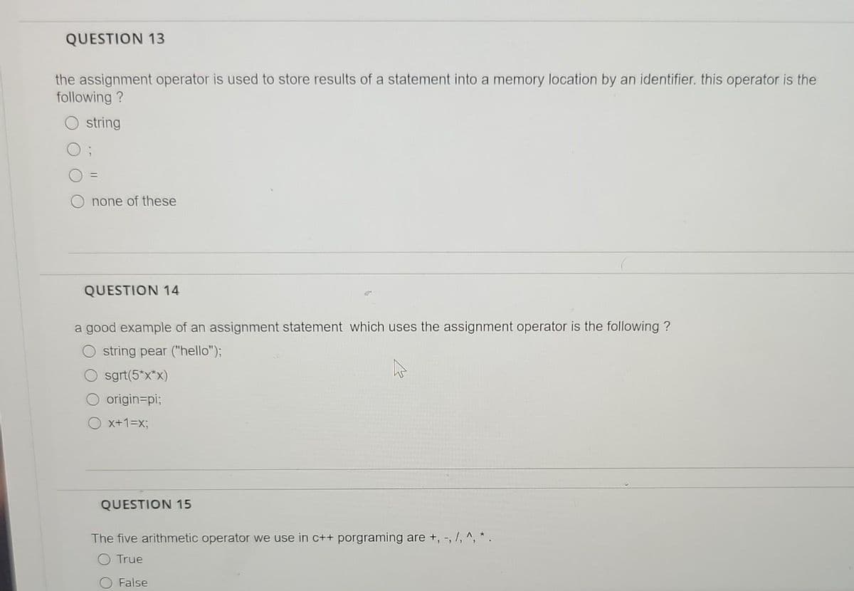 QUESTION 13
the assignment operator is used to store results of a statement into a memory location by an identifier. this operator is the
following ?
string
none of these
QUESTION 14
a good example of an assignment statement which uses the assignment operator is the following ?
string pear ("hello");
sgrt(5*x*x)
origin=pi;
x+1=x3;
QUESTION 15
The five arithmetic operator we use in c++ porgraming are +, -, /, ^, * .
O True
False
