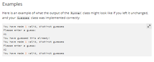 Examples
Here is an example of what the output of the Runner class might look like if you left it unchanged.
and your Guesses class was implemented correctly:
You have made 1 valid, distinct guesses
Please enter a guess:
A1
You have guessed this already!
You have made 1 valid, distinct guesses
Please enter a guess:
A2
You have made 2 valid, distinct guesses