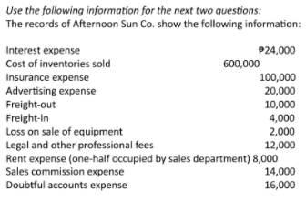 Use the following information for the next two questions:
The records of Afternoon Sun Co. show the following information:
Interest expense
Cost of inventories sold
P24,000
600,000
Insurance expense
Advertising expense
Freight-out
Freight-in
Loss on sale of equipment
Legal and other professional fees
Rent expense (one-half occupied by sales department) 8,000
Sales commission expense
Doubtful accounts expense
100,000
20,000
10,000
4,000
2,000
12,000
14,000
16,000
