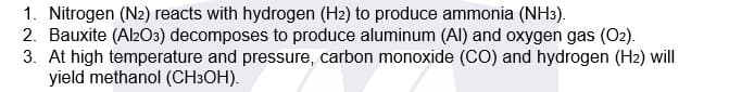 1. Nitrogen (N2) reacts with hydrogen (H2) to produce ammonia (NH3).
2. Bauxite (Al2O3) decomposes to produce aluminum (Al) and oxygen gas (O2).
3. At high temperature and pressure, carbon monoxide (CO) and hydrogen (H2) will
yield methanol (CH3OH).
