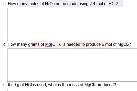 b. How many moles of H20 can be made using 2.4 mol of HCI?
c. How many grams of Mg(OH)2 is needed to produce 6 mol of MgCl2?
d. If 50 g of HCI is used, what is the mass of MgCl2 produced?
