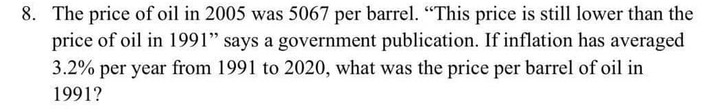 8. The price of oil in 2005 was 5067 per barrel. "This price is still lower than the
price of oil in 1991" says a government publication. If inflation has averaged
3.2% per year from 1991 to 2020, what was the price per barrel of oil in
1991?
