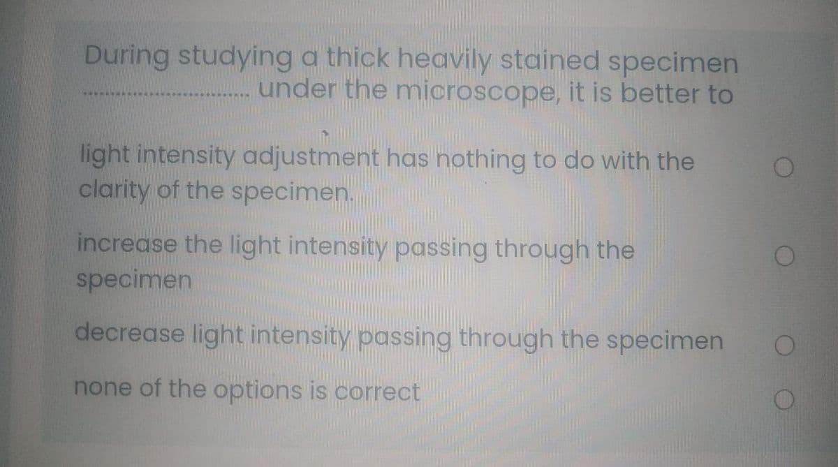 During studying a thick heavily stained specimen
under the microscope, it is better to
light intensity adjustment has nothing to do with the
clarity of the specimen.
increase the light intensity passing through the
specimen
decrease light intensity passing through the specimen
none of the options is correct
