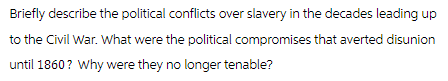 Briefly describe the political conflicts over slavery in the decades leading up
to the Civil War. What were the political compromises that averted disunion
until 1860? Why were they no longer tenable?