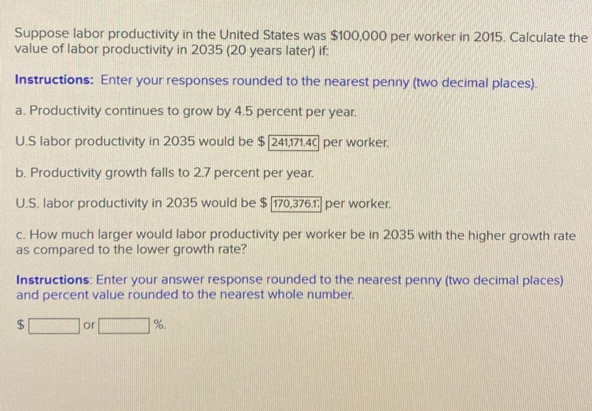 Suppose labor productivity in the United States was $100,000 per worker in 2015. Calculate the
value of labor productivity in 2035 (20 years later) if:
Instructions: Enter your responses rounded to the nearest penny (two decimal places).
a. Productivity continues to grow by 4.5 percent per year.
US labor productivity in 2035 would be $ 241.171.40 per worker.
b. Productivity growth falls to 2.7 percent per year.
U.S. labor productivity in 2035 would be $ 170.376.1 per worker.
c. How much larger would labor productivity per worker be in 2035 with the higher growth rate
as compared to the lower growth rate?
Instructions: Enter your answer response rounded to the nearest penny (two decimal places)
and percent value rounded to the nearest whole number.
$
or
%.