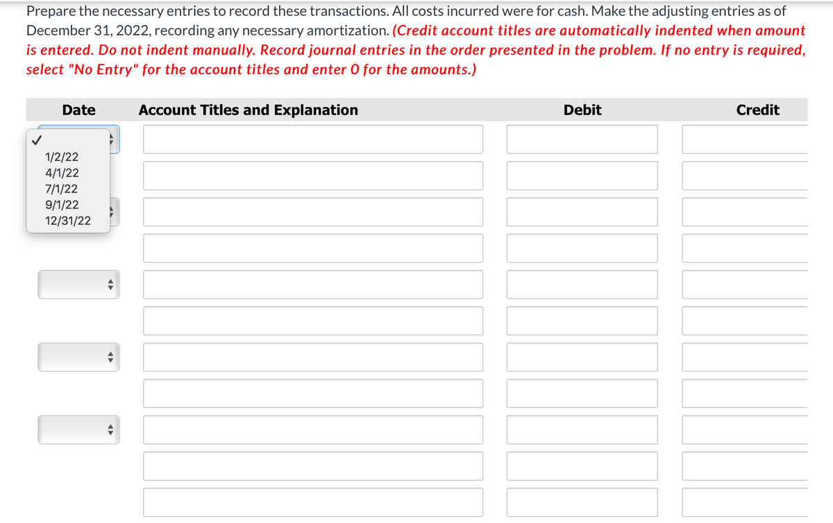 Prepare the necessary entries to record these transactions. All costs incurred were for cash. Make the adjusting entries as of
December 31, 2022, recording any necessary amortization. (Credit account titles are automatically indented when amount
is entered. Do not indent manually. Record journal entries in the order presented in the problem. If no entry is required,
select "No Entry" for the account titles and enter 0 for the amounts.)
Date
Account Titles and Explanation
Debit
Credit
1/2/22
4/1/22
7/1/22
9/1/22
12/31/22
