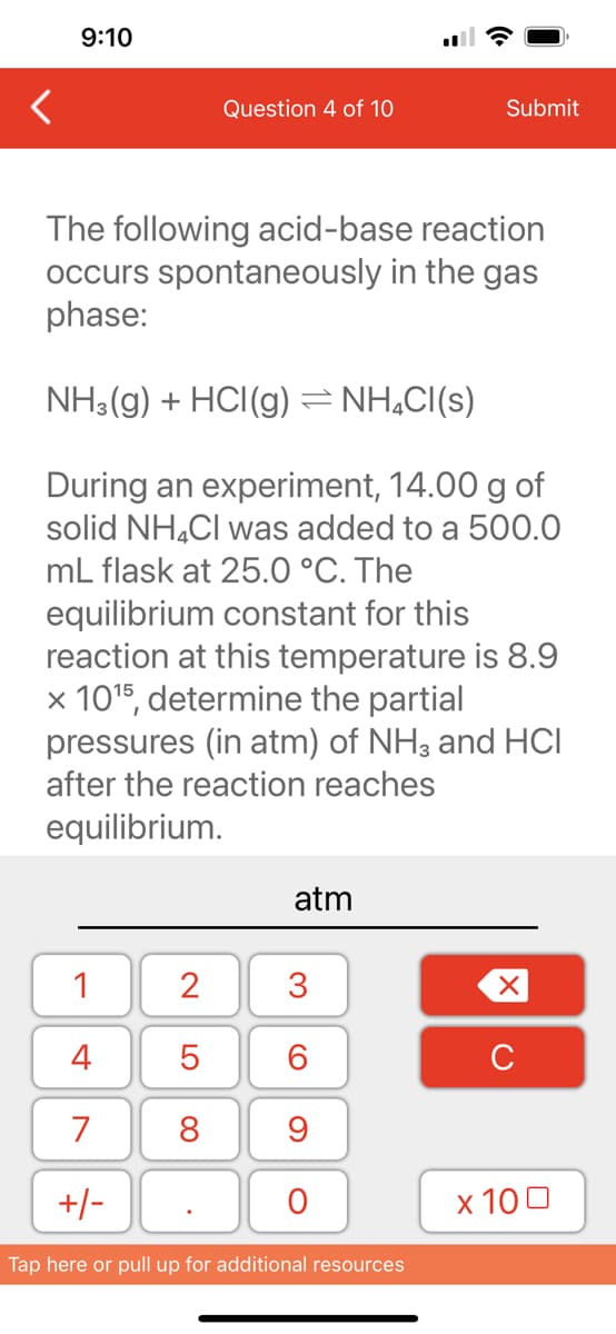 9:10
1
4
7
+/-
Question 4 of 10
The following acid-base reaction
occurs spontaneously in the gas
phase:
NH3(g) + HCI(g) ⇒ NH₂Cl(s)
During an experiment, 14.00 g of
solid NH4Cl was added to a 500.0
mL flask at 25.0 °C. The
equilibrium constant for this
reaction at this temperature is 8.9
x 10¹5, determine the partial
pressures (in atm) of NH3 and HCI
after the reaction reaches
equilibrium.
2
5
8
atm
3
60
9
O
Submit
Tap here or pull up for additional resources
XU
x 100