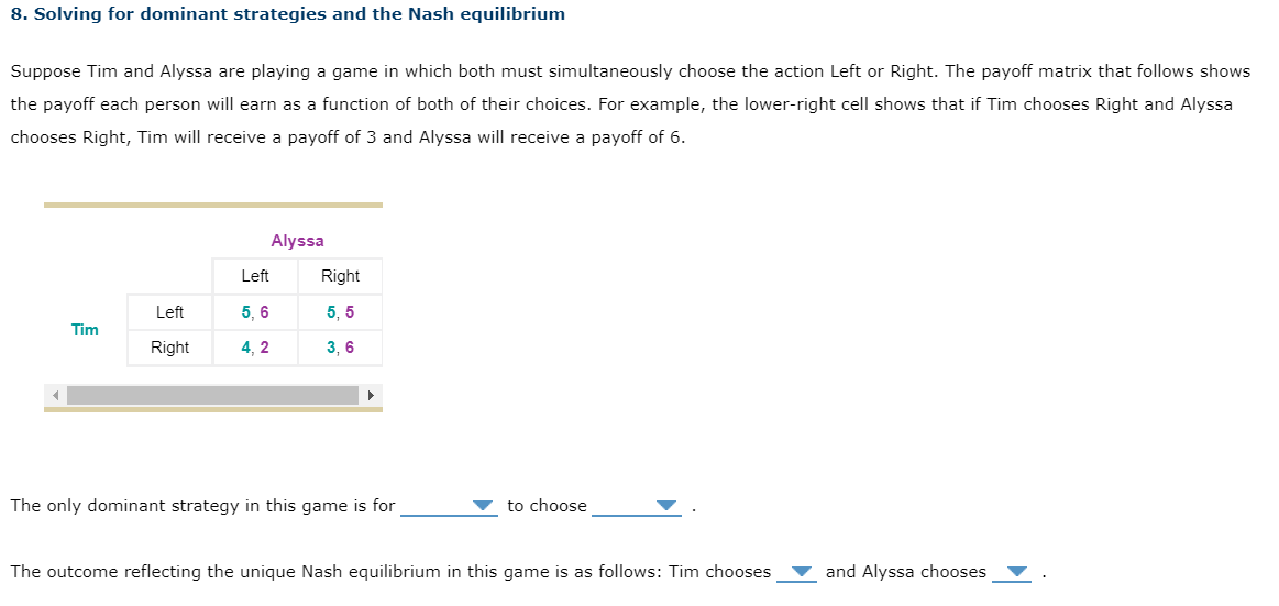 8. Solving for dominant strategies and the Nash equilibrium
Suppose Tim and Alyssa are playing a game in which both must simultaneously choose the action Left or Right. The payoff matrix that follows shows
the payoff each person will earn as a function of both of their choices. For example, the lower-right cell shows that if Tim chooses Right and Alyssa
chooses Right, Tim will receive a payoff of 3 and Alyssa will receive a payoff of 6.
Tim
Left
Left
5, 6
Right 4, 2
Alyssa
Right
5,5
3,6
The only dominant strategy in this game is for
to choose
The outcome reflecting the unique Nash equilibrium in this game is as follows: Tim chooses
and Alyssa chooses