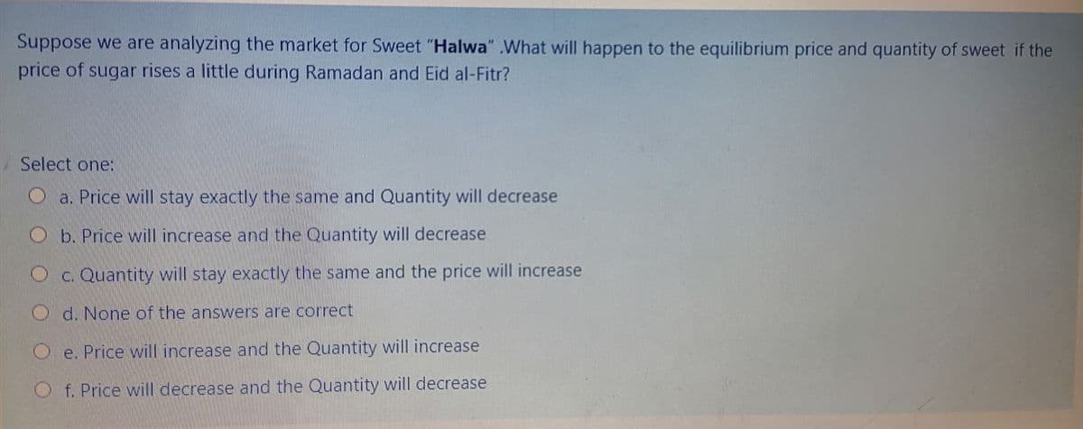 Suppose we are analyzing the market for Sweet "Halwa" .What will happen to the equilibrium price and quantity of sweet if the
price of sugar rises a little during Ramadan and Eid al-Fitr?
Select one:
a. Price will stay exactly the same and Quantity will decrease
b. Price will increase and the Quantity will decrease
c. Quantity will stay exactly the same and the price will increase
d. None of the answers are correct
e. Price will increase and the Quantity will increase
O f. Price will decrease and the Quantity will decrease
