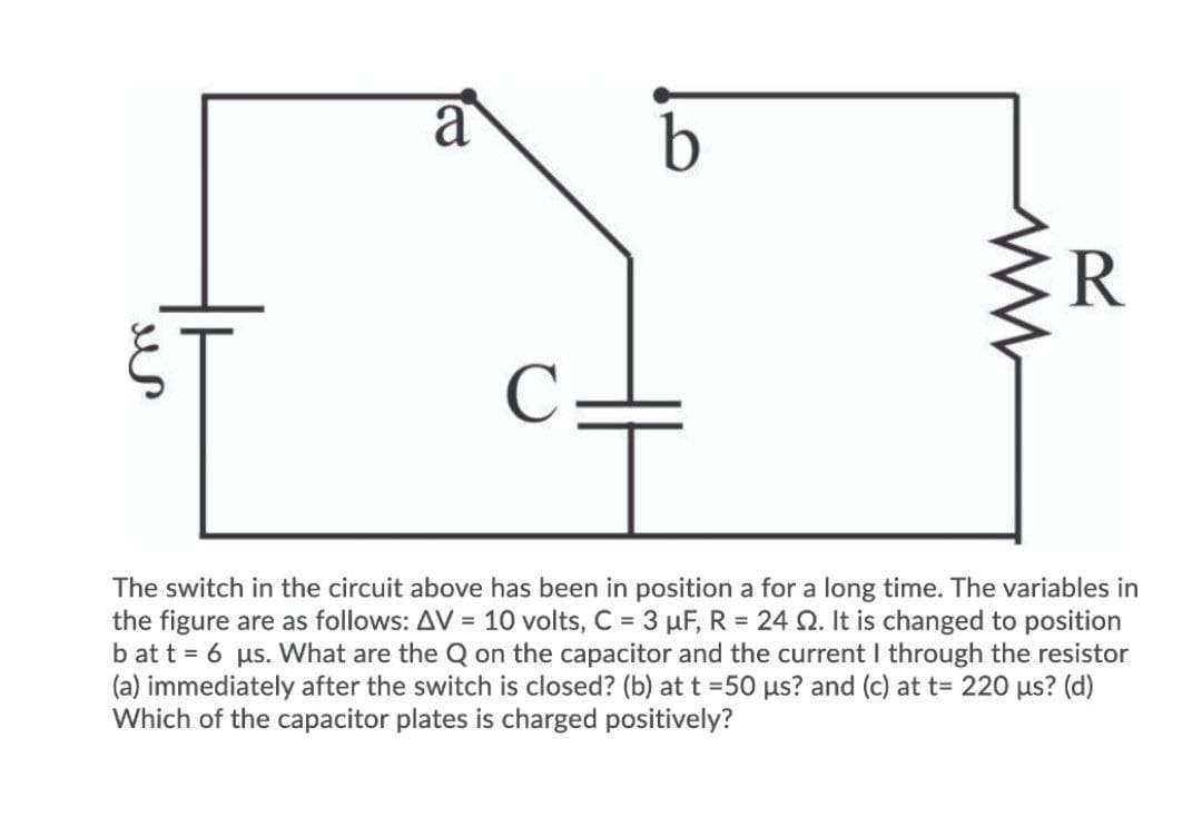 a
C
The switch in the circuit above has been in position a for a long time. The variables in
the figure are as follows: AV = 10 volts, C = 3 µF, R = 24 Q. It is changed to position
b at t = 6 us. What are the Q on the capacitor and the current I through the resistor
(a) immediately after the switch is closed? (b) at t =50 us? and (c) at t= 220 us? (d)
Which of the capacitor plates is charged positively?
