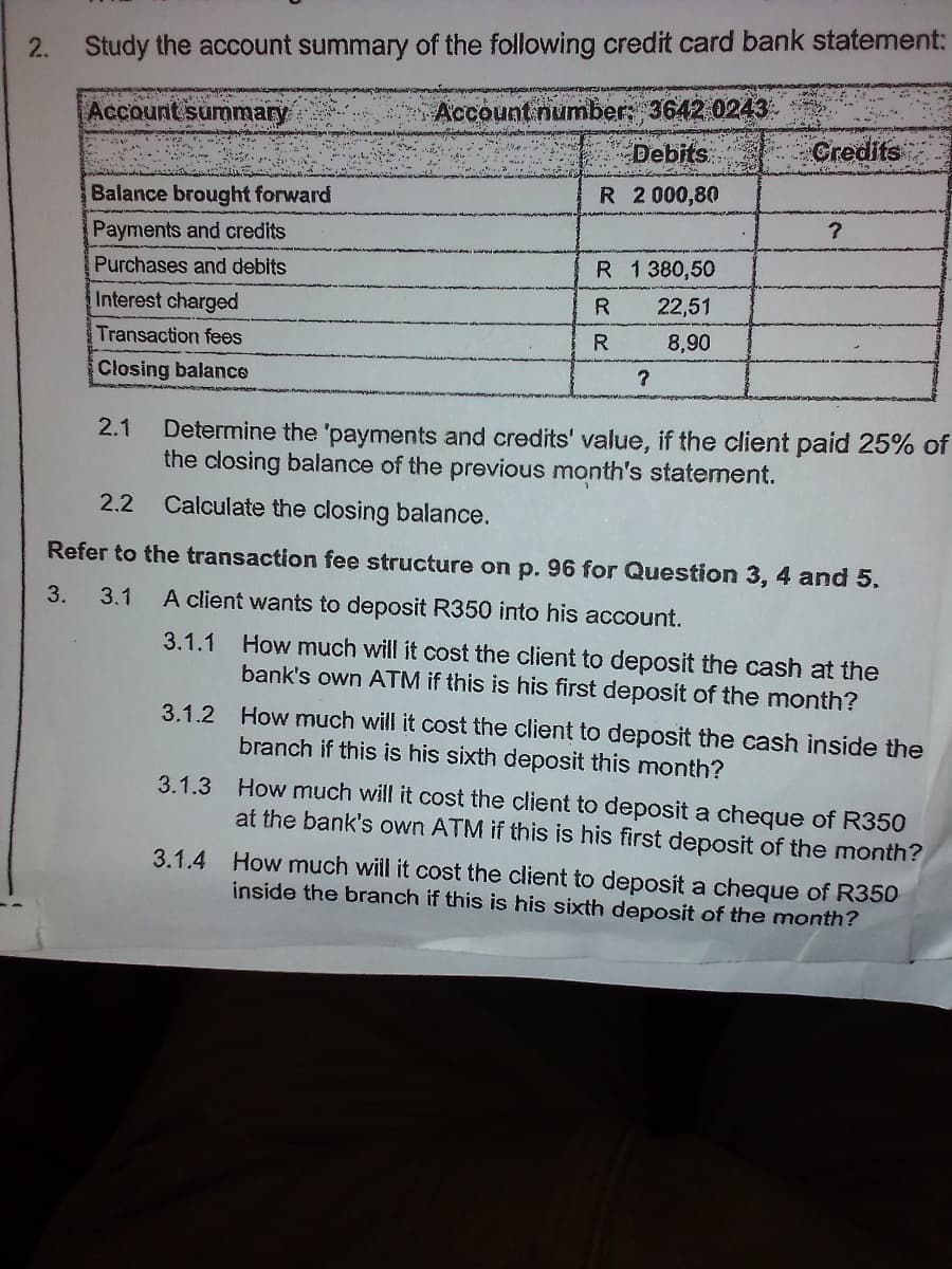 2.
Study the account summary of the following credit card bank statement:
Account numbers 3642 0243.
Debits
Account summary
Gredits
Balance brought forward
R 2 000,80
Payments and credits
Purchases and debits
R 1 380,50
Interest charged
R
22,51
Transaction fees
8,90
Closing balance
2.1
Determine the 'payments and credits' value, if the client paid 25% of
the closing balance of the previous month's statement.
2.2
Calculate the closing balance.
Refer to the transaction fee structure on p. 96 for Question 3, 4 and 5.
3.
3.1
A client wants to deposit R350 into his account.
3.1.1 How much will it cost the client to deposit the cash at the
bank's own ATM if this is his first deposit of the month?
3.1.2 How much will it cost the client to deposit the cash inside the
branch if this is his sixth deposit this month?
3.1.3 How much will it cost the client to deposit a cheque of R350
at the bank's own ATM if this is his first deposit of the month?
3.1.4 How much will it cost the client to deposít a cheque of R350
inside the branch if this is his sixth deposit of the month?
