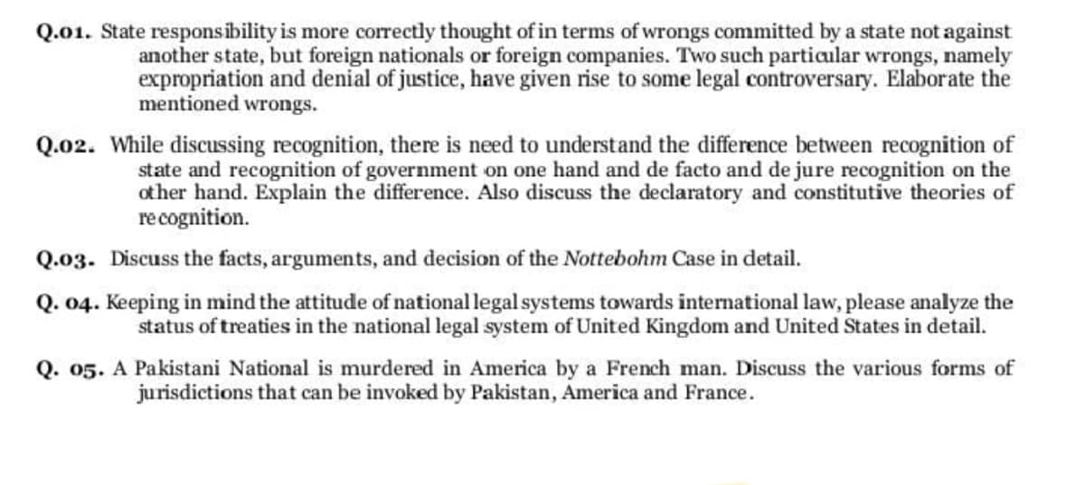 Q.01. State responsibility is more correctly thought of in terms of wrongs committed by a state not against
another state, but foreign nationals or foreign companies. Two such partiaular wrongs, namely
expropriation and denial of justice, have given rise to some legal controversary. Elaborate the
mentioned wrongs.
Q.02. While discussing recognition, there is need to understand the difference between recognition of
state and recognition of government on one hand and de facto and de jure recognition on the
other hand. Explain the difference. Also discuss the declaratory and constitutive theories of
recognition.
Q.03. Discuss the facts, arguments, and decision of the Nottebohm Case in detail.
Q. 04. Keeping in mind the attitude of national legal systems towards international law, please analyze the
status of treaties in the national legal system of United Kingdom and United States in detail.
Q. 05. A Pakistani National is murdered in America by a French man. Discuss the various forms of
jurisdictions that can be invoked by Pakistan, America and France.
