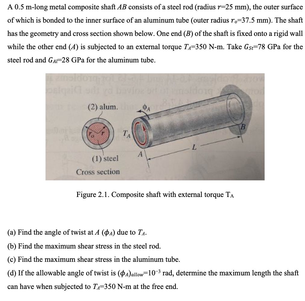 A 0.5 m-long metal composite shaft AB consists of a steel rod (radius r=25 mm), the outer surface
of which is bonded to the inner surface of an aluminum tube (outer radius ro=37.5 mm). The shaft
has the geometry and cross section shown below. One end (B) of the shaft is fixed onto a rigid wall
while the other end (4) is subjected to an external torque T₁=350 N-m. Take Gst=78 GPa for the
steel rod and GAI-28 GPa for the aluminum tube.
osiquicl edt yd
(2) alum. A
B
0
TA
A
(1) steel
Cross section
Figure 2.1. Composite shaft with external torque TA
(a) Find the angle of twist at A (OA) due to TA.
(b) Find the maximum shear stress in the steel rod.
(c) Find the maximum shear stress in the aluminum tube.
(d) If the allowable angle of twist is (A) allow=10³ rad, determine the maximum length the shaft
can have when subjected to TA=350 N-m at the free end.