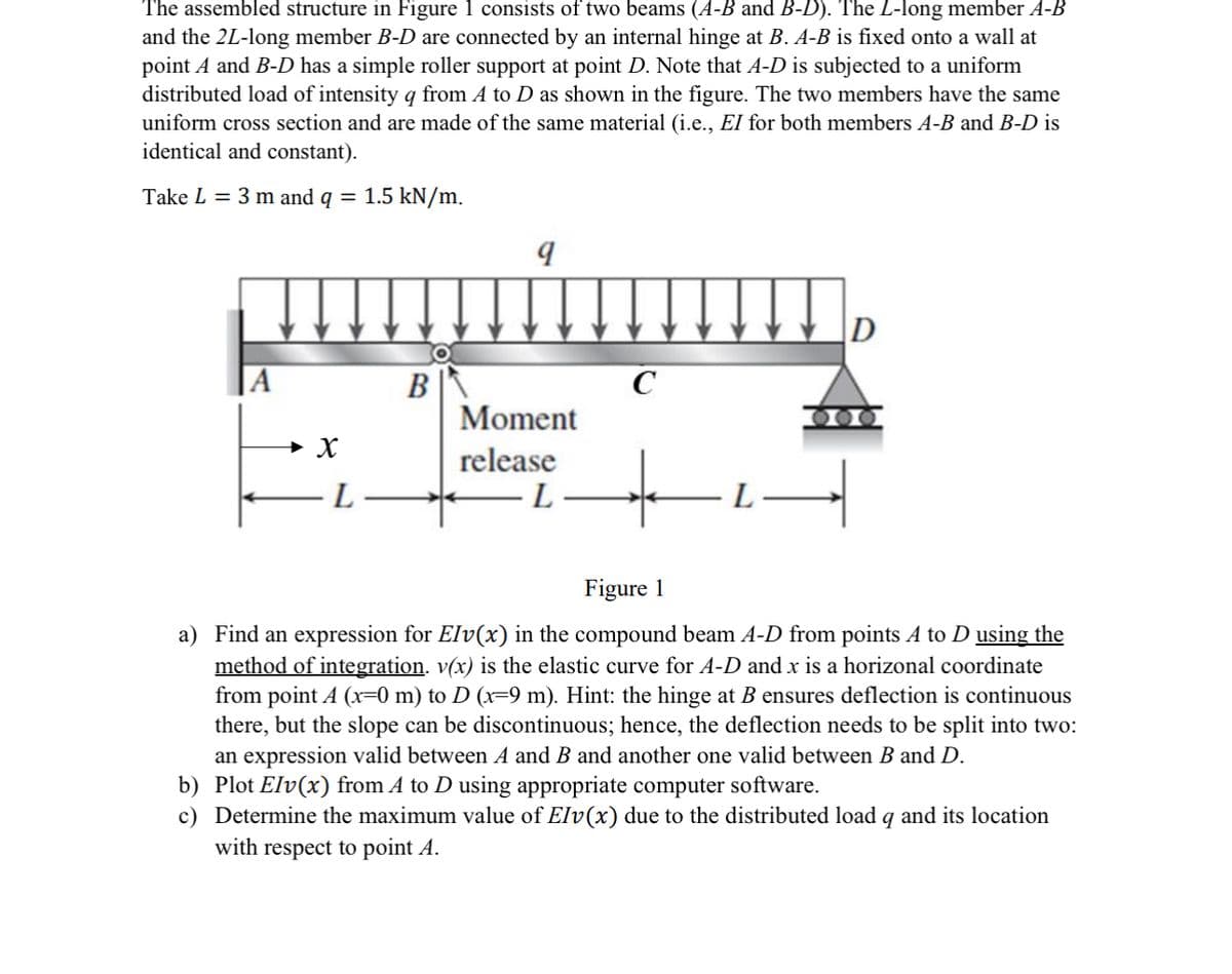 The assembled structure in Figure 1 consists of two beams (A-B and B-D). The L-long member A-B
and the 2L-long member B-D are connected by an internal hinge at B. A-B is fixed onto a wall at
point A and B-D has a simple roller support at point D. Note that A-D is subjected to a uniform
distributed load of intensity q from A to D as shown in the figure. The two members have the same
uniform cross section and are made of the same material (i.e., El for both members A-B and B-D is
identical and constant).
Take L = 3 m and q = 1.5 kN/m.
A
q
D
B
C
Moment
➤ X
L
release
L
Figure 1
a) Find an expression for Elv(x) in the compound beam A-D from points A to D using the
method of integration. v(x) is the elastic curve for A-D and x is a horizonal coordinate
from point A (x=0 m) to D (x=9 m). Hint: the hinge at ensures deflection is continuous
there, but the slope can be discontinuous; hence, the deflection needs to be split into two:
an expression valid between A and B and another one valid between B and D.
b) Plot Elv(x) from A to D using appropriate computer software.
c) Determine the maximum value of Elv(x) due to the distributed load q and its location
with respect to point A.