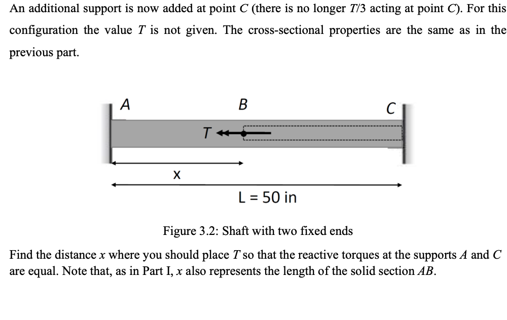 An additional support is now added at point C (there is no longer T/3 acting at point C). For this
configuration the value T is not given. The cross-sectional properties are the same as in the
previous part.
A
B
C
T
X
L = 50 in
Figure 3.2: Shaft with two fixed ends
Find the distance x where you should place I so that the reactive torques at the supports A and C
are equal. Note that, as in Part I, x also represents the length of the solid section AB.