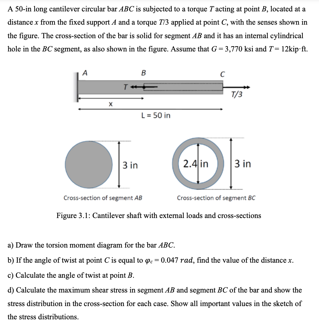 A 50-in long cantilever circular bar ABC is subjected to a torque T acting at point B, located at a
distance x from the fixed support A and a torque T/3 applied at point C, with the senses shown in
the figure. The cross-section of the bar is solid for segment AB and it has an internal cylindrical
hole in the BC segment, as also shown in the figure. Assume that G = 3,770 ksi and T =
12kip.ft.
A
T
B
C
T/3
L = 50 in
3 in
2.4 in
3 in
Cross-section of segment AB
Cross-section of segment BC
Figure 3.1: Cantilever shaft with external loads and cross-sections
a) Draw the torsion moment diagram for the bar ABC.
b) If the angle of twist at point C is equal to opc = 0.047 rad, find the value of the distance x.
c) Calculate the angle of twist at point B.
d) Calculate the maximum shear stress in segment AB and segment BC of the bar and show the
stress distribution in the cross-section for each case. Show all important values in the sketch of
the stress distributions.